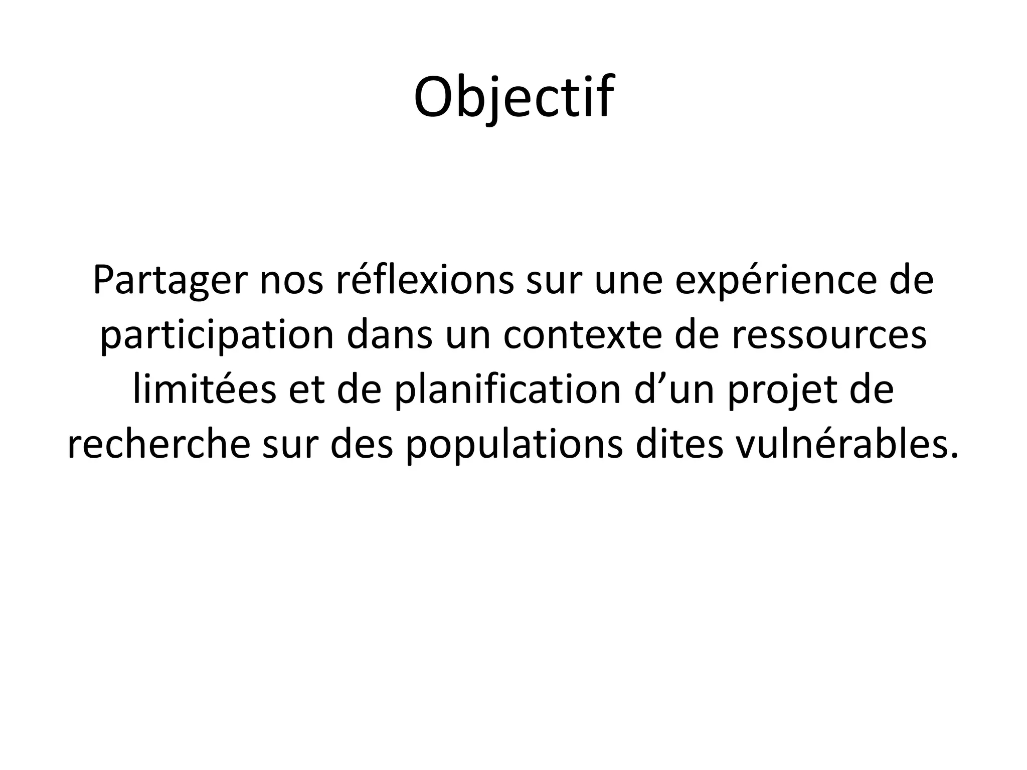 Objectif
Partager nos réflexions sur une expérience de
participation dans un contexte de ressources
limitées et de planification d’un projet de
recherche sur des populations dites vulnérables.
 
