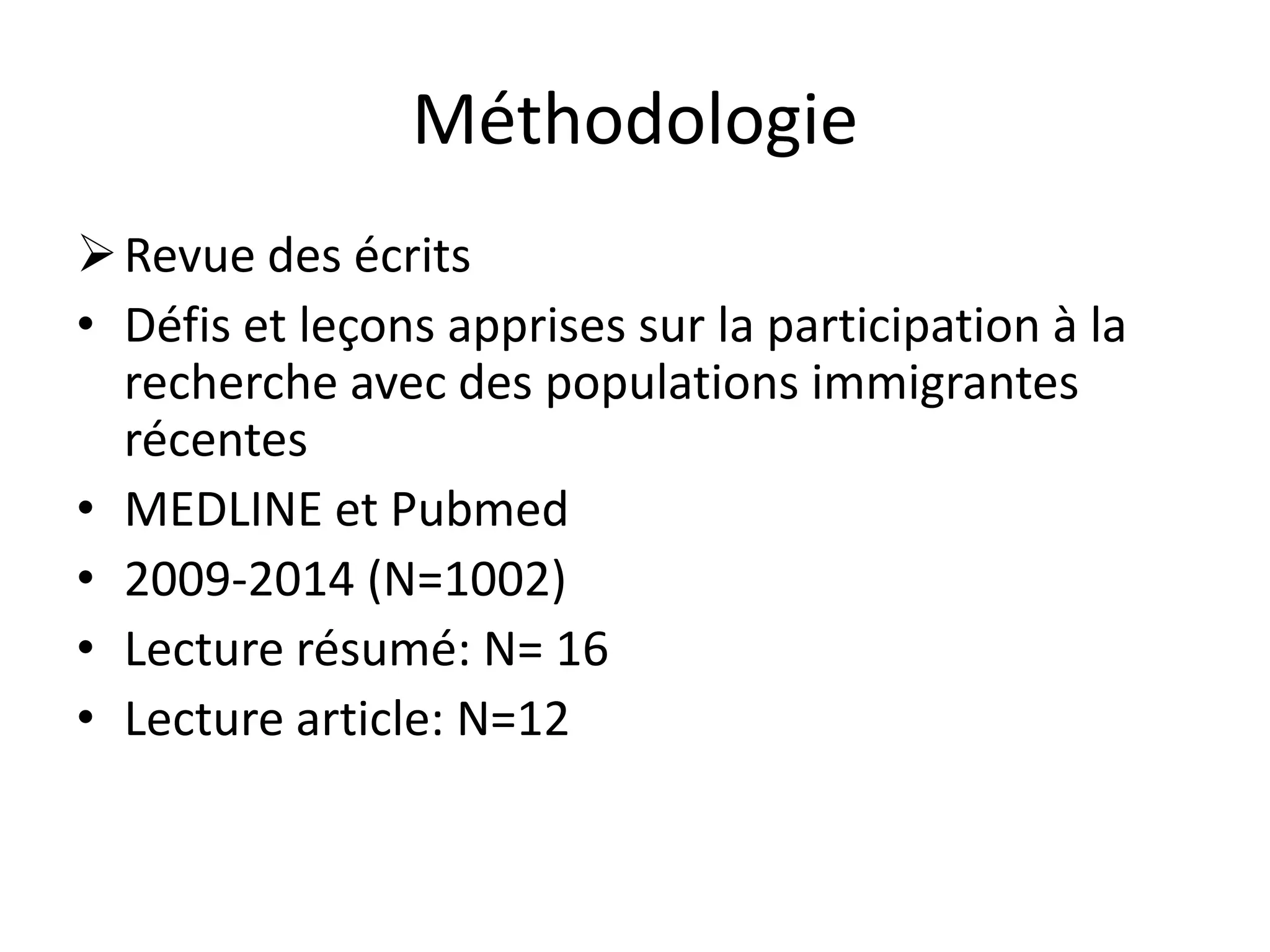 Méthodologie
Revue des écrits
• Défis et leçons apprises sur la participation à la
recherche avec des populations immigrantes
récentes
• MEDLINE et Pubmed
• 2009-2014 (N=1002)
• Lecture résumé: N= 16
• Lecture article: N=12
 