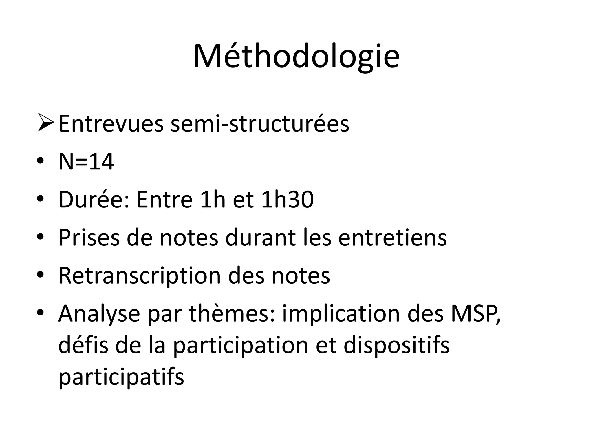 Méthodologie
Entrevues semi-structurées
• N=14
• Durée: Entre 1h et 1h30
• Prises de notes durant les entretiens
• Retranscription des notes
• Analyse par thèmes: implication des MSP,
défis de la participation et dispositifs
participatifs
 