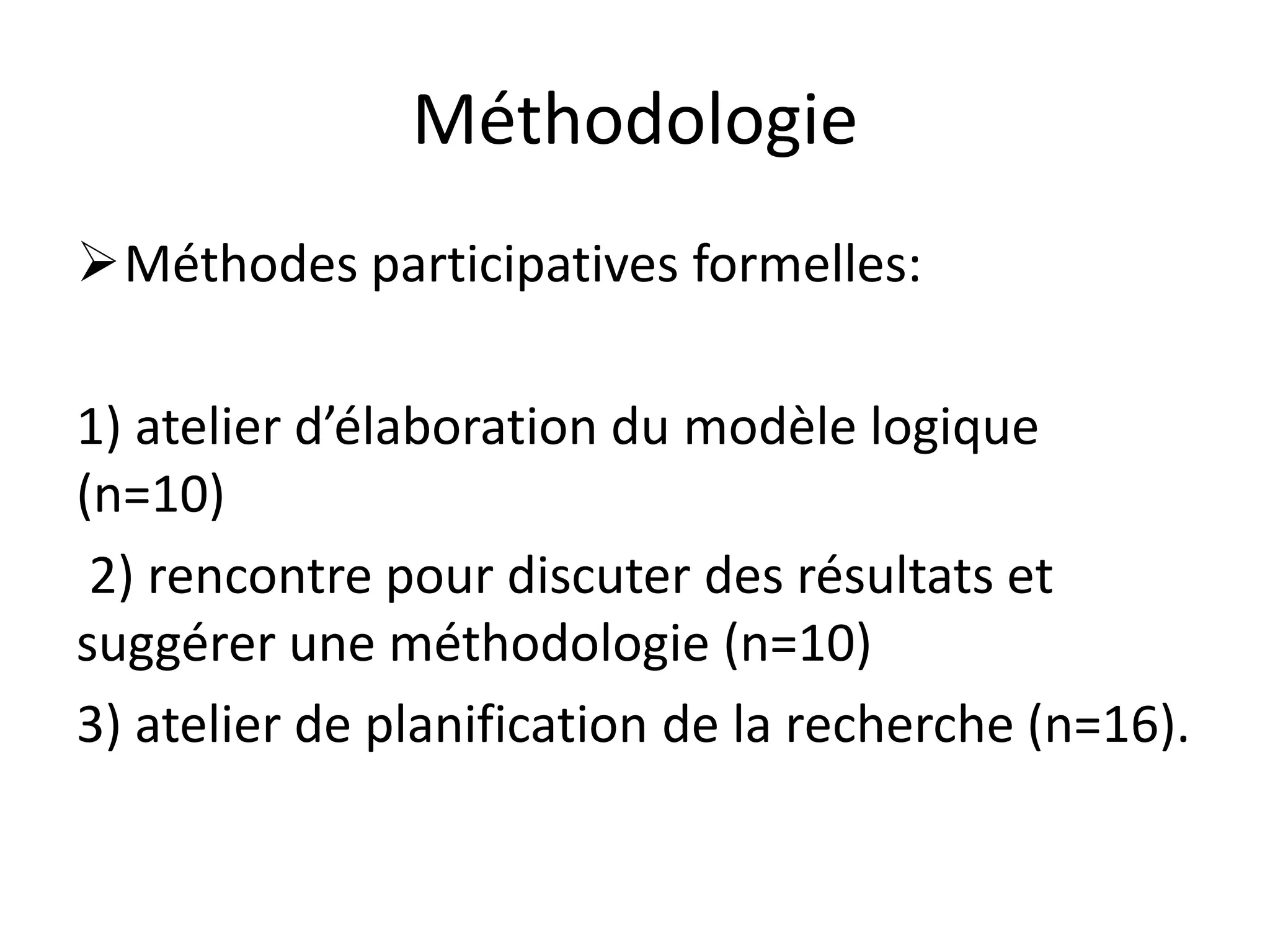Méthodologie
Méthodes participatives formelles:
1) atelier d’élaboration du modèle logique
(n=10)
2) rencontre pour discuter des résultats et
suggérer une méthodologie (n=10)
3) atelier de planification de la recherche (n=16).
 