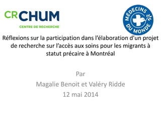 Réflexions sur la participation dans l’élaboration d’un projet
de recherche sur l’accès aux soins pour les migrants à
statut précaire à Montréal
Par
Magalie Benoit et Valéry Ridde
12 mai 2014
 