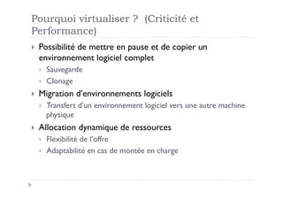 Pourquoi virtualiser ? (Criticité et
Performance)
  Possibilité
           de mettre en pause et de copier un
  environnement logiciel complet
      Sauvegarde
      Clonage
  Migration     d’environnements logiciels
      Transfert d’un environnement logiciel vers une autre machine
       physique
  Allocation    dynamique de ressources
      Flexibilité de l’offre
      Adaptabilité en cas de montée en charge
 