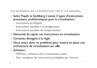 Les problèmes liés à l’architecture x86 et ces solutions
  Selon
       Popek et Goldberg il existe 3 types d’instructions
  processeur problématiques pour la virtualisation :
      Instructions privilégiées
      Instructions sensibles à la configuration
      Instructions sensibles de comportement
  Nécessité   de capter ces instructions en virtualisation
  Certaines dérogent à la règle
  Nous avons donc un problème pour mettre en place une
   architecture de virtualisation sur x86
  Solutions :
      VMWare : utilisation de la virtualisation totale
      Xen : remplacer les instructions privilégiées par d’autres
 