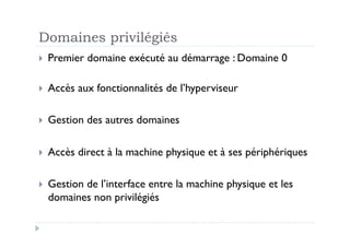 Domaines privilégiés
  Premier   domaine exécuté au démarrage : Domaine 0

  Accès   aux fonctionnalités de l’hyperviseur

  Gestion   des autres domaines

  Accès   direct à la machine physique et à ses périphériques

  Gestion
         de l’interface entre la machine physique et les
  domaines non privilégiés
 