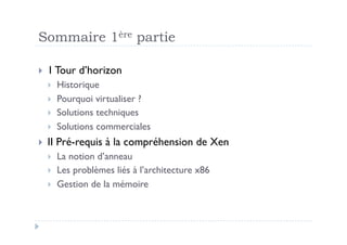 Sommaire 1ère partie

  1 Tour    d’horizon
       Historique
       Pourquoi virtualiser ?
       Solutions techniques
       Solutions commerciales
  II   Pré-requis à la compréhension de Xen
       La notion d’anneau
       Les problèmes liés à l’architecture x86
       Gestion de la mémoire
 