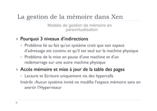 La gestion de la mémoire dans Xen
                 Modèle de gestion de mémoire en
                         paravirtualisation

  Pourquoi   3 niveaux d’indirections
    Problème lié au fait qu’un système croit que son espace
     d’adressage est continu et qu’il est seul sur la machine physique
    Problème de la mise en pause d’une machine et d’un
     redémarrage sur une autre machine physique
  Accès   mémoire et mise à jour de la table des pages
    Lecture et Ecriture uniquement via des hypercalls
  Intérêt : Aucun système invité ne modifie l’espace mémoire sans en
    avertir l’Hyperviseur
 