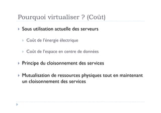 Pourquoi virtualiser ? (Coût)
  Sous   utilisation actuelle des serveurs

      Coût de l’énergie électrique

      Coût de l’espace en centre de données

  Principe   du cloisonnement des services

  Mutualisation
               de ressources physiques tout en maintenant
  un cloisonnement des services
 