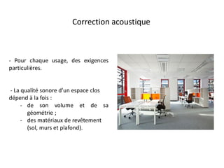 Correction acoustique
- Pour chaque usage, des exigences
particulières.
- La qualité sonore d’un espace clos
dépend à la fois :
- de son volume et de sa
géométrie ;
- des matériaux de revêtement
(sol, murs et plafond).
 