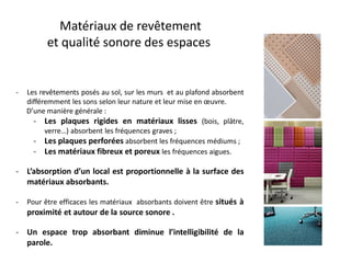 Matériaux de revêtement
et qualité sonore des espaces
- Les revêtements posés au sol, sur les murs et au plafond absorbent
différemment les sons selon leur nature et leur mise en œuvre.
D’une manière générale :
- Les plaques rigides en matériaux lisses (bois, plâtre,
verre…) absorbent les fréquences graves ;
- Les plaques perforées absorbent les fréquences médiums ;
- Les matériaux fibreux et poreux les fréquences aigues.
- L’absorption d’un local est proportionnelle à la surface des
matériaux absorbants.
- Pour être efficaces les matériaux absorbants doivent être situés à
proximité et autour de la source sonore .
- Un espace trop absorbant diminue l’intelligibilité de la
parole.
 