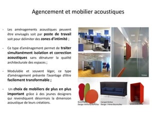 Agencement et mobilier acoustiques
BuzziPlants
Design: Anthony Duffeleer SODEZIGN.COM
Canapé Alcôve
Design : Frères Bouroullec
TEXAA
MATERIC
VITRA
- Les aménagements acoustiques peuvent
être envisagés soit par poste de travail
soit pour délimiter des zones d’intimité ;
- Ce type d’aménagement permet de traiter
simultanément isolation et correction
acoustiques sans dénaturer la qualité
architecturale des espaces ;
- Modulable et souvent léger, ce type
d’aménagement présente l’avantage d’être
facilement transformable ;
- Un choix de mobiliers de plus en plus
important grâce à des jeunes designers
qui revendiquent désormais la dimension
acoustique de leurs créations.
 