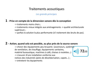 Traitements acoustiques
Les grands principes
1 - Prise en compte de la dimension sonore dès la conception
-> traitements moins chers ;
-> traitements mieux intégrés aux aménagements -> qualité architecturale
supérieure ;
-> parfois la solution la plus performante (cf. traitement des bruits de pas).
2 – Action, quand cela est possible, au plus près de la source sonore
-> choisir des équipements peu bruyants (ascenseurs, systèmes
de ventilation, de chauffage, équipements sanitaires,
matériel bureautique, machines à café, chaises à roulettes…)
-> s’assurer d’une installation conforme aux
notices des industriels (plots de désolidarisation, capots…) ;
-> entretenir les équipements
 