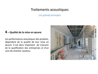 Traitements acoustiques
Les grands principes
4 – Qualité de la mise en œuvre
Les performances acoustiques des produits,
dépendent de la qualité de leur mise en
œuvre. Il est donc important de s’assurer
de la qualification des entreprises et d’un
suivi de chantier soutenu.
 