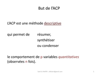 But de l’ACP
2
Said EL KHATRI : elkhatri@gmail.com
L’ACP est une méthode descriptive
qui permet de résumer,
synthétiser
ou condenser
le comportement de p variables quantitatives
(observées n fois).
 