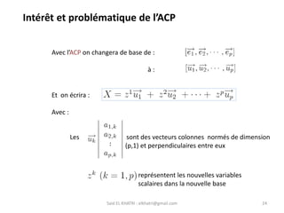 Said EL KHATRI : elkhatri@gmail.com 24
Avec l’ACP on changera de base de :
à :
Et on écrira :
Avec :
Les sont des vecteurs colonnes normés de dimension
(p,1) et perpendiculaires entre eux
représentent les nouvelles variables
scalaires dans la nouvelle base
Intérêt et problématique de l’ACP
 