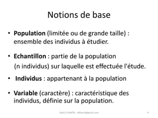 Notions de base
• Population (limitée ou de grande taille) :
ensemble des individus à étudier.
Said EL KHATRI : elkhatri@gmail.com 4
• Echantillon : partie de la population
(n individus) sur laquelle est effectuée l'étude.
• Individus : appartenant à la population
• Variable (caractère) : caractéristique des
individus, définie sur la population.
 