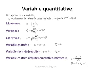 Said EL KHATRI : elkhatri@gmail.com 6
Variable quantitative
Moyenne :
Variance :
Ecart type :
Variable centrée :
Variable centrée-réduite (ou centrée-normée) :
Variable normée (réduite) :
 