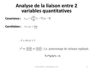 Said EL KHATRI : elkhatri@gmail.com 8
Analyse de la liaison entre 2
variables quantitatives
Covariance :
Corrélation :
Ŷ=r*Sy/Sx*x + b
 