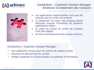 Contactline : Customer Contact Manager
                                                  Améliorer le traitement des Contacts

                                          •   Les applications traditionnelles n’ont pas été
                                              conçues pour le centre de contacts
                                          •   Le traitement “en ligne” des contacts clients
                                              nécessite souvent l’utilisation de plusieurs
                                              applications métier
                                          •   Le poste de travail du centre de contacts
                                              n’est pas intégré
                                          •   Un focus transactionnel des process internes




               Contactline | Customer Contact Manager :
               –        Une application conçue pour les centres de relation clients
               –        Structure le déroulement du contact
               –        Intègre systèmes de communication et systèmes d’information




Activeo Confidentiel : Copyright ©
 
