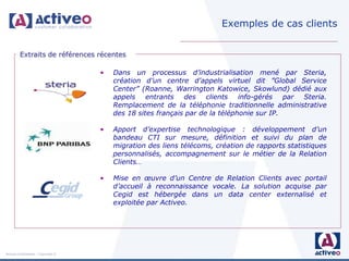 Exemples de cas clients


         Extraits de références récentes

                                     •   Dans un processus d’industrialisation mené par Steria,
                                         création d’un centre d'appels virtuel dit ”Global Service
                                         Center” (Roanne, Warrington Katowice, Skowlund) dédié aux
                                         appels entrants des clients info-gérés par Steria.
                                         Remplacement de la téléphonie traditionnelle administrative
                                         des 18 sites français par de la téléphonie sur IP.

                                     •   Apport d’expertise technologique : développement d’un
                                         bandeau CTI sur mesure, définition et suivi du plan de
                                         migration des liens télécoms, création de rapports statistiques
                                         personnalisés, accompagnement sur le métier de la Relation
                                         Clients…

                                     •   Mise en œuvre d’un Centre de Relation Clients avec portail
                                         d’accueil à reconnaissance vocale. La solution acquise par
                                         Cegid est hébergée dans un data center externalisé et
                                         exploitée par Activeo.




Activeo Confidentiel : Copyright ©
 