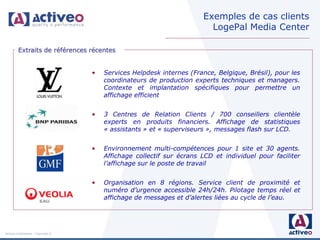Exemples de cas clients
                                                                          LogePal Media Center

         Extraits de références récentes


                                     •   Services Helpdesk internes (France, Belgique, Brésil), pour les
                                         coordinateurs de production experts techniques et managers.
                                         Contexte et implantation spécifiques pour permettre un
                                         affichage efficient


                                     •   3 Centres de Relation Clients / 700 conseillers clientèle
                                         experts en produits financiers. Affichage de statistiques
                                         « assistants » et « superviseurs », messages flash sur LCD.


                                     •   Environnement multi-compétences pour 1 site et 30 agents.
                                         Affichage collectif sur écrans LCD et individuel pour faciliter
                                         l’affichage sur le poste de travail


                                     •   Organisation en 8 régions. Service client de proximité et
                                         numéro d’urgence accessible 24h/24h. Pilotage temps réel et
                                         affichage de messages et d’alertes liées au cycle de l’eau.




Activeo Confidentiel : Copyright ©
 