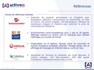 Références

         Extrait de références récentes
                                     •   Grossiste de produits alimentaires et d’hygiène pour
                                         boulangers, pâtissiers, restaurateurs et collectivités. 45 sites
                                         en France. 20 centres d’appels, 220 télévendeurs. Diffusion de
                                         statistiques d’appels et d’alertes pour optimiser la prise de
                                         commande par téléphone.


                                     •   Environnement multi-compétences pour 1 site et 30 agents.
                                         Affichage collectif sur écrans LCD et individuel pour faciliter
                                         l’affichage sur le poste de travail.


                                     •   Organisation en 8 régions. Service client de proximité et
                                         numéro d’urgence accessible 24h/24h. Pilotage temps réel et
                                         affichage de messages et d’alertes liées au cycle de l’eau.


                                     •   Spécialiste du Terminal de Paiement par Carte Bancaire. 8
                                         centres d’appels, 120 télé-conseillers. 800 000 appels
                                         entrants/an. Statistiques temps réel sur LCD.



Activeo Confidentiel : Copyright ©
 
