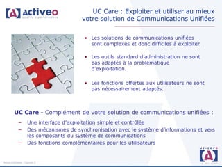 UC Care : Exploiter et utiliser au mieux
                                             votre solution de Communications Unifiées


                                             • Les solutions de communications unifiées
                                               sont complexes et donc difficiles à exploiter.

                                             • Les outils standard d’administration ne sont
                                               pas adaptés à la problématique
                                               d’exploitation.

                                             • Les fonctions offertes aux utilisateurs ne sont
                                               pas nécessairement adaptés.



           UC Care - Complément de votre solution de communications unifiées :
               –        Une interface d’exploitation simple et contrôlée
               –        Des mécanismes de synchronisation avec le système d’informations et vers
                        les composants du système de communications
               –        Des fonctions complémentaires pour les utilisateurs


Activeo Confidentiel : Copyright ©
 