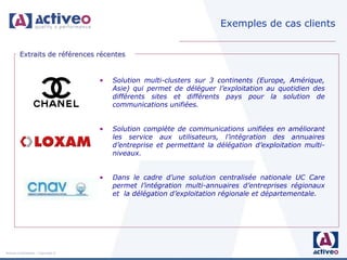 Exemples de cas clients


         Extraits de références récentes


                                     •   Solution multi-clusters sur 3 continents (Europe, Amérique,
                                         Asie) qui permet de déléguer l’exploitation au quotidien des
                                         différents sites et différents pays pour la solution de
                                         communications unifiées.


                                     •   Solution complète de communications unifiées en améliorant
                                         les service aux utilisateurs, l’intégration des annuaires
                                         d’entreprise et permettant la délégation d’exploitation multi-
                                         niveaux.


                                     •   Dans le cadre d’une solution centralisée nationale UC Care
                                         permet l’intégration multi-annuaires d’entreprises régionaux
                                         et la délégation d’exploitation régionale et départementale.




Activeo Confidentiel : Copyright ©
 