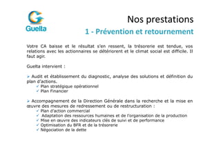 Nos prestations
                             1 - Prévention et retournement
Votre CA baisse et le résultat s’en ressent, la trésorerie est tendue, vos
relations avec les actionnaires se détériorent et le climat social est difficile. Il
faut agir.

Guelta intervient :

  Audit et établissement du diagnostic, analyse des solutions et définition du
plan d’actions.
       Plan stratégique opérationnel
       Plan Financier

 Accompagnement de la Direction Générale dans la recherche et la mise en
œuvre des mesures de redressement ou de restructuration :
       Plan d’action commercial
       Adaptation des ressources humaines et de l’organisation de la production
       Mise en œuvre des indicateurs clés de suivi et de performance
       Optimisation du BFR et de la trésorerie
       Négociation de la dette
 