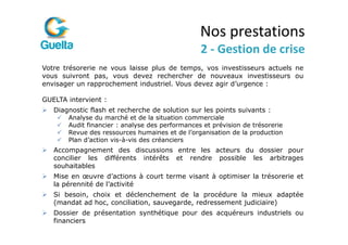 Nos prestations
                                                 2 - Gestion de crise
Votre trésorerie ne vous laisse plus de temps, vos investisseurs actuels ne
vous suivront pas, vous devez rechercher de nouveaux investisseurs ou
envisager un rapprochement industriel. Vous devez agir d’urgence :

GUELTA intervient :
   Diagnostic flash et recherche de solution sur les points suivants :
       Analyse du marché et de la situation commerciale
       Audit financier : analyse des performances et prévision de trésorerie
       Revue des ressources humaines et de l’organisation de la production
       Plan d’action vis-à-vis des créanciers
   Accompagnement des discussions entre les acteurs du dossier pour
   concilier les différents intérêts et rendre possible les arbitrages
   souhaitables
   Mise en œuvre d’actions à court terme visant à optimiser la trésorerie et
   la pérennité de l’activité
   Si besoin, choix et déclenchement de la procédure la mieux adaptée
   (mandat ad hoc, conciliation, sauvegarde, redressement judiciaire)
   Dossier de présentation synthétique pour des acquéreurs industriels ou
   financiers
 