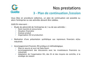Nos prestations
                         3 - Plan de continuation /cession
Vous êtes en procédure collective, un plan de continuation est possible ou
alors l’entreprise ou ses activités doivent être cédées.

GUELTA intervient :
   Etude de pérennité de l’entreprise et / ou de ses activités :
       Point marché et concurrence
       Situation financière
       Analyse produit
       Organisation RH et production

   Réalisation d’une présentation synthétique aux repreneurs financiers et/ou
   industriels

   Accompagnement financier, RH juridique et méthodologique.
       Mise en œuvre et suivi de Data Room
       Accompagnement des discussions avec les investisseurs financiers ou
       industriels
       Adaptation de l’organisation RH, des SI et des moyens de contrôle, à la
       stratégie de cession
 