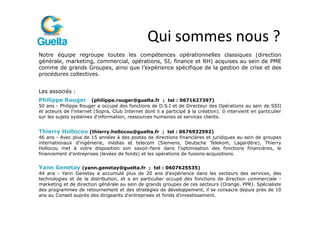 Qui sommes nous ?
Notre équipe regroupe toutes les compétences opérationnelles classiques (direction
générale, marketing, commercial, opérations, SI, finance et RH) acquises au sein de PME
comme de grands Groupes, ainsi que l’expérience spécifique de la gestion de crise et des
procédures collectives.


Les associés :
Philippe Rouger (philippe.rouger@guelta.fr ; tel : 0671627397)
50 ans - Philippe Rouger a occupé des fonctions de D.S.I et de Directeur des Opérations au sein de SSII
et acteurs de l'internet (Sopra, Club Internet dont il a participé à la création). Il intervient en particulier
sur les sujets systèmes d'information, ressources humaines et services clients.


Thierry Hollocou (thierry.hollocou@guelta.fr ; tel : 0676932592)
46 ans - Avec plus de 15 années à des postes de directions financières et juridiques au sein de groupes
internationaux d’ingénierie, médias et telecom (Siemens, Deutsche Telekom, Lagardère), Thierry
Hollocou met à votre disposition son savoir-faire dans l’optimisation des fonctions financières, le
financement d’entreprises (levées de fonds) et les opérations de fusions-acquisitions.


Yann Genetay (yann.genetay@guelta.fr ; tel : 0607625535)
44 ans - Yann Genetay a accumulé plus de 20 ans d'expérience dans les secteurs des services, des
technologies et de la distribution, et a en particulier occupé des fonctions de direction commerciale -
marketing et de direction générale au sein de grands groupes de ces secteurs (Orange, PPR). Spécialiste
des programmes de retournement et des stratégies de développement, il se consacre depuis près de 10
ans au Conseil auprès des dirigeants d'entreprises et fonds d'investissement.
 
