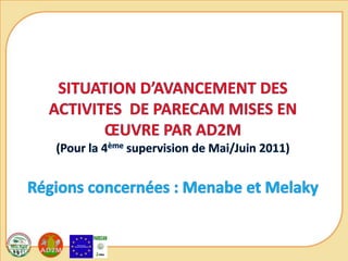 SITUATION D’AVANCEMENT DES ACTIVITES  DE PARECAM MISES EN ŒUVRE PAR AD2M(Pour la 4ème supervision de Mai/Juin 2011)Régions concernées : Menabe et Melaky 