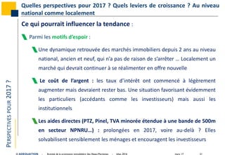 mars 17 21© ADEQUATION - Activité de la promotion immobilière des Alpes-Maritimes - bilan 2016
PERSPECTIVESPOUR2017? Quelles perspectives pour 2017 ? Quels leviers de croissance ? Au niveau
national comme localement
Ce qui pourrait influencer la tendance :
 Parmi les motifs d’espoir :
Une dynamique retrouvée des marchés immobiliers depuis 2 ans au niveau
national, ancien et neuf, qui n’a pas de raison de s’arrêter … Localement un
marché qui devrait continuer à se réalimenter en offre nouvelle
 Le coût de l’argent : les taux d’intérêt ont commencé à légèrement
augmenter mais devraient rester bas. Une situation favorisant évidemment
les particuliers (accédants comme les investisseurs) mais aussi les
institutionnels
Les aides directes (PTZ, Pinel, TVA minorée étendue à une bande de 500m
en secteur NPNRU…) : prolongées en 2017, voire au-delà ? Elles
solvabilisent sensiblement les ménages et encouragent les investisseurs
 