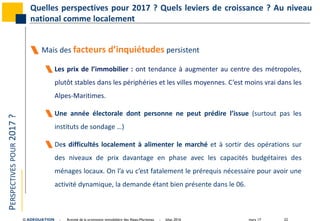 mars 17 22© ADEQUATION - Activité de la promotion immobilière des Alpes-Maritimes - bilan 2016
PERSPECTIVESPOUR2017? Quelles perspectives pour 2017 ? Quels leviers de croissance ? Au niveau
national comme localement
 Mais des facteurs d’inquiétudes persistent
 Les prix de l’immobilier : ont tendance à augmenter au centre des métropoles,
plutôt stables dans les périphéries et les villes moyennes. C’est moins vrai dans les
Alpes-Maritimes.
 Une année électorale dont personne ne peut prédire l’issue (surtout pas les
instituts de sondage …)
 Des difficultés localement à alimenter le marché et à sortir des opérations sur
des niveaux de prix davantage en phase avec les capacités budgétaires des
ménages locaux. On l’a vu c’est fatalement le prérequis nécessaire pour avoir une
activité dynamique, la demande étant bien présente dans le 06.
 