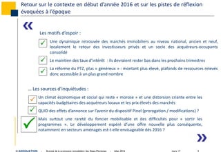 mars 17 4© ADEQUATION - Activité de la promotion immobilière des Alpes-Maritimes - bilan 2016
Retour sur le contexte en début d’année 2016 et sur les pistes de réflexion
évoquées à l’époque
Les motifs d’espoir :
Une dynamique retrouvée des marchés immobiliers au niveau national, ancien et neuf,
localement le retour des investisseurs privés et un socle des acquéreurs‐occupants
consolidé
Le maintien des taux d’intérêt : ils devraient rester bas dans les prochains trimestres
La réforme du PTZ, plus « généreux » : montant plus élevé, plafonds de ressources relevés
donc accessible à un plus grand nombre
… Les sources d’inquiétudes :
Un climat économique et social qui reste « morose » et une distorsion criante entre les
capacités budgétaires des acquéreurs locaux et les prix élevés des marchés
QUID des effets d’annonce sur l’avenir du dispositif Pinel (prorogation / modifications) ?
Mais surtout une rareté du foncier mobilisable et des difficultés pour « sortir les
programmes ». Le développement espéré d’une offre nouvelle plus conséquente,
notamment en secteurs aménagés est-t-elle envisageable dés 2016 ?






«
»
 