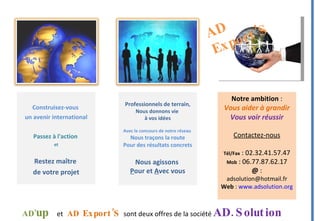 Construisez-vous  un avenir international Passez à l'action  et Restez maître  de votre projet AD  Export’S Professionnels de terrain , Nous donnons vie  à vos idées Avec le concours de notre réseau  Nous traçons la route Pour des résultats concrets Nous agissons  P our et  A vec vous Notre ambition  : Vous aider à grandir Vous voir réussir Contactez-nous Tél/Fax  : 02.32.41.57.47 Mob  : 06.77.87.62.17 @  :  [email_address] Web  :  www.adsolution.org AD ’ up   et   AD  Export’S   sont deux offres de la société  AD.Solution  RCS Pont-Audemer 495 109 340  