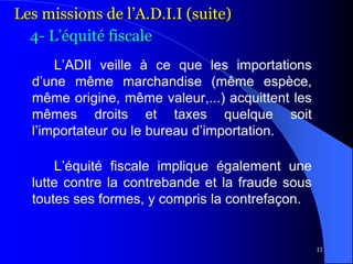 11
L’ADII veille à ce que les importations
d’une même marchandise (même espèce,
même origine, même valeur,...) acquittent les
mêmes droits et taxes quelque soit
l’importateur ou le bureau d’importation.
L’équité fiscale implique également une
lutte contre la contrebande et la fraude sous
toutes ses formes, y compris la contrefaçon.
Les missions de l’A.D.I.I (suite)
4- L’équité fiscale
 