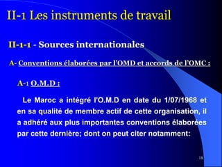 18
II-1 Les instruments de travail
II-1-1 - Sources internationales
A- Conventions élaborées par l’OMD et accords de l’OMC :
Le Maroc a intégré l'O.M.D en date du 1/07/1968 et
en sa qualité de membre actif de cette organisation, il
a adhéré aux plus importantes conventions élaborées
par cette dernière; dont on peut citer notamment:
A-1 O.M.D :
 