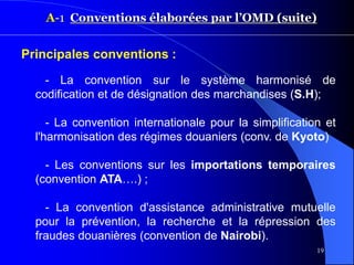 19
A-1 Conventions élaborées par l’OMD (suite)
Principales conventions :
- La convention sur le système harmonisé de
codification et de désignation des marchandises (S.H);
- La convention internationale pour la simplification et
l'harmonisation des régimes douaniers (conv. de Kyoto)
- Les conventions sur les importations temporaires
(convention ATA….) ;
- La convention d'assistance administrative mutuelle
pour la prévention, la recherche et la répression des
fraudes douanières (convention de Nairobi).
 