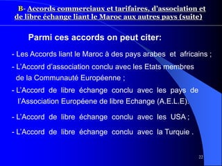 22
B- Accords commerciaux et tarifaires, d’association et
de libre échange liant le Maroc aux autres pays (suite)
- L’Accord d’association conclu avec les Etats membres
de la Communauté Européenne ;
- L’Accord de libre échange conclu avec les pays de
l’Association Européene de libre Echange (A.E.L.E).
- L’Accord de libre échange conclu avec les USA ;
- L’Accord de libre échange conclu avec la Turquie .
Parmi ces accords on peut citer:
- Les Accords liant le Maroc à des pays arabes et africains ;
 