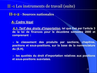 23
II -1 Les instruments de travail (suite)
II-1-2 - Sources nationales
A- Cadre légal
A.1- Tarif des droits d'importation, tel que fixé par l'article 3
de la loi de finances pour le deuxième semestre 2000 et
comprenant :
- le classement des produits par sections, chapitres,
positions et sous-positions, sur la base de la nomenclature
du (S.H).
- les quotités du droit d'importation relatives aux positions
et sous-positions susvisées.
 