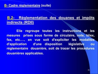 26
B- Cadre réglementaire (suite)
B.2- Réglementation des douanes et impôts
indirects (RDII)
Elle regroupe toutes les instructions et les
mesures prises sous forme de circulaire, note, télex,
fax, etc.…, en vue soit d'expliciter les modalités
d'application d'une disposition législative ou
réglementaire douanière, soit de tracer les procédures
douanières applicables.
 