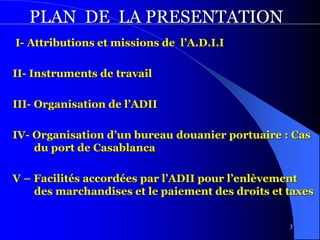 3
PLAN DE LA PRESENTATION
I- Attributions et missions de l’A.D.I.I
II- Instruments de travail
III- Organisation de l’ADII
IV- Organisation d’un bureau douanier portuaire : Cas
du port de Casablanca
V – Facilités accordées par l’ADII pour l’enlèvement
des marchandises et le paiement des droits et taxes
 