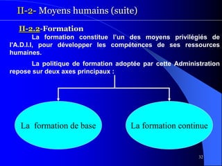 32
II-2- Moyens humains (suite)
La formation constitue l’un des moyens privilégiés de
l'A.D.I.I, pour développer les compétences de ses ressources
humaines.
La politique de formation adoptée par cette Administration
repose sur deux axes principaux :
II-2.2-Formation
La formation de base La formation continue
 