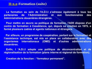33
II-2.2-Formation (suite)
La formation au sein de l'A.D.I.I s’adresse également à tous les
partenaires de l’Administration et aux fonctionnaires des
Administrations douanières étrangères.
Pour mettre en œuvre sa politique de formation, l'ADII dispose d'un
centre de formation à Casablanca, qui, depuis sa création en 1975, a
formé plusieurs cadres et agents nationaux et étrangers.
Par ailleurs, un programme de coopération, portant sur la formation et
l’assistance technique, est mis en place en collaboration avec des
organismes internationaux (OMD) et d’autres administrations
douanières.
Enfin, l ’A.D.I.I adopte une politique de déconcentration et de
régionalisation de la formation (plans interne et régional de formation).
Creation de la fonction : “formateur permanent”.
 
