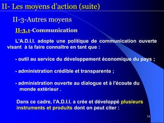 34
II- Les moyens d’action (suite)
II-3-Autres moyens
II-3.1-Communication
L'A.D.I.I. adopte une politique de communication ouverte
visant à la faire connaître en tant que :
- outil au service du développement économique du pays ;
- administration crédible et transparente ;
- administration ouverte au dialogue et à l'écoute du
monde extérieur .
Dans ce cadre, l'A.D.I.I. a crée et développé plusieurs
instruments et produits dont on peut citer :
 