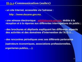 35
II-3.1-Communication (suite1)
- un site Internet, accessible via l'adresse :
http : //www.douane.gov.ma.
- une adresse électronique: adii@douane.gov.ma, dédiée à la
réception et à la réponse aux différentes interrogations du public ;
- des brochures et dépliants expliquant les différents aspects
des activités et des domaines d'intervention de l'A.D.I.I. ;
- des rencontres périodiques avec ses différents partenaires
(opérateurs économiques, associations professionnelles,
organismes publics,….);
 