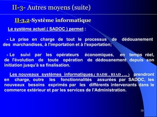 38
II-3- Autres moyens (suite)
II-3.2-Système informatique
Le système actuel ( SADOC ) permet :
- La prise en charge de tout le processus de dédouanement
des marchandises, à l'importation et à l'exportation;
- Le suivi par les opérateurs économiques, en temps réel,
de l'évolution de toute opération de dédouanement depuis son
initiation jusqu'à sa finalisation.
Les nouveaux systèmes informatiques.( BADR , RIAD , ... ) prendront
en charge, outre les fonctionnalités assurées par SADOC, les
nouveaux besoins exprimés par les différents intervenants dans le
commerce extérieur et par les services de l’Administration.
 