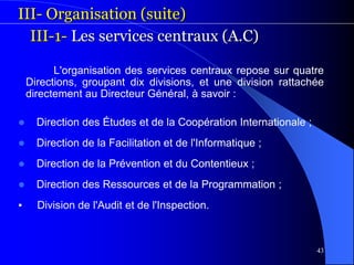 43
III- Organisation (suite)
III-1- Les services centraux (A.C)
L'organisation des services centraux repose sur quatre
Directions, groupant dix divisions, et une division rattachée
directement au Directeur Général, à savoir :
 Direction des Études et de la Coopération Internationale ;
 Direction de la Facilitation et de l'Informatique ;
 Direction de la Prévention et du Contentieux ;
 Direction des Ressources et de la Programmation ;
▪ Division de l'Audit et de l'Inspection.
 