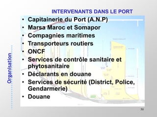 50
INTERVENANTS DANS LE PORT
• Capitainerie du Port (A.N.P)
• Marsa Maroc et Somapor
• Compagnies maritimes
• Transporteurs routiers
• ONCF
• Services de contrôle sanitaire et
phytosanitaire
• Déclarants en douane
• Services de sécurité (District, Police,
Gendarmerie)
• Douane
 
